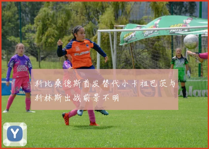 科比桑德斯首发替代小卡祖巴茨与科林斯出战前景不明