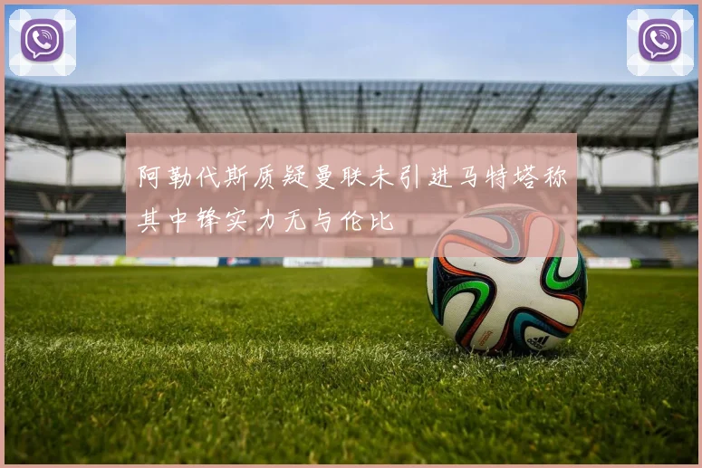 阿勒代斯质疑曼联未引进马特塔称其中锋实力无与伦比