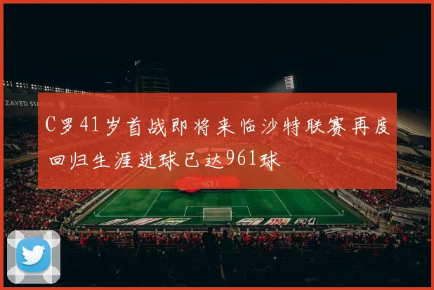 C罗41岁首战即将来临沙特联赛再度回归生涯进球已达961球