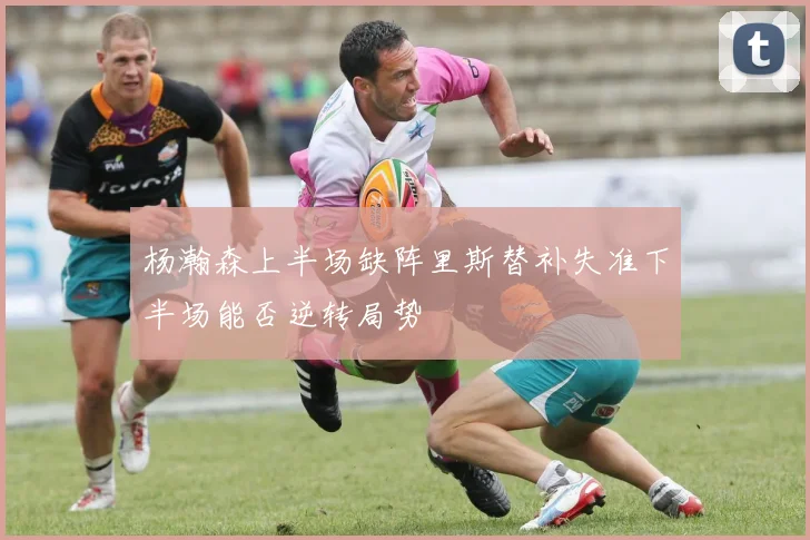 杨瀚森上半场缺阵里斯替补失准下半场能否逆转局势