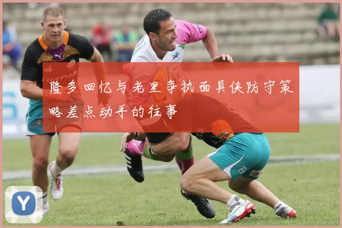 隆多回忆与老里争执面具侠防守策略差点动手的往事