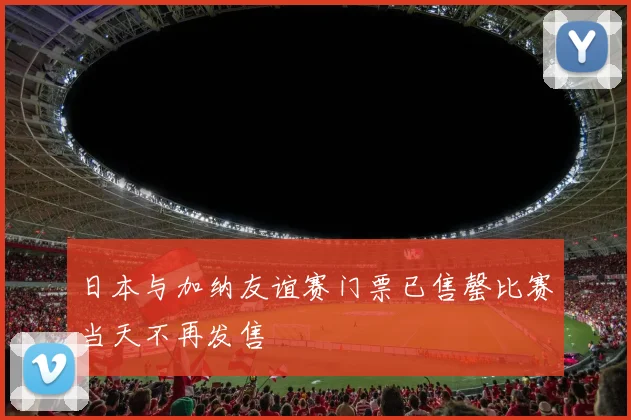日本与加纳友谊赛门票已售罄比赛当天不再发售