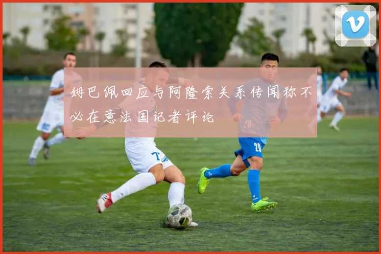 姆巴佩回应与阿隆索关系传闻称不必在意法国记者评论