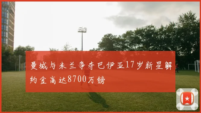 曼城与米兰争夺巴伊亚17岁新星解约金高达8700万镑