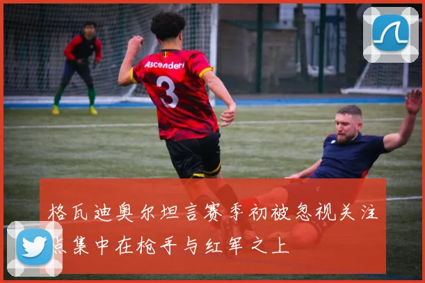 格瓦迪奥尔坦言赛季初被忽视关注点集中在枪手与红军之上