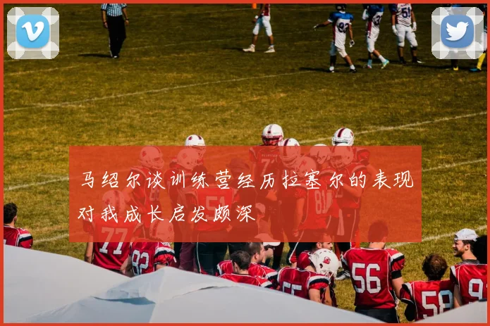 马绍尔谈训练营经历拉塞尔的表现对我成长启发颇深