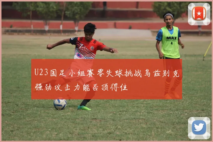 U23国足小组赛零失球挑战乌兹别克强劲攻击力能否顶得住