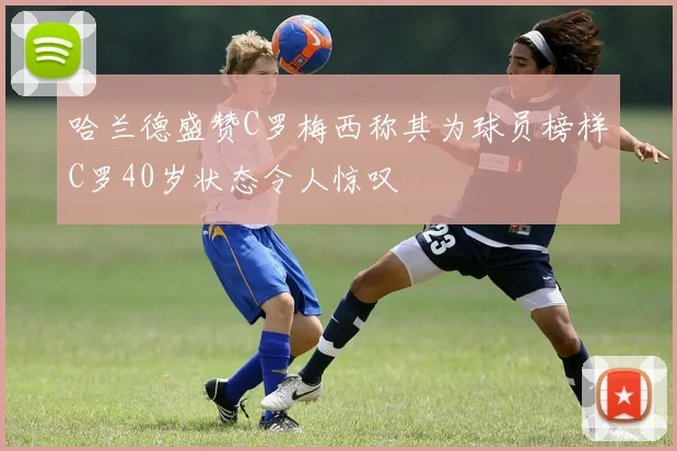 哈兰德盛赞C罗梅西称其为球员榜样C罗40岁状态令人惊叹