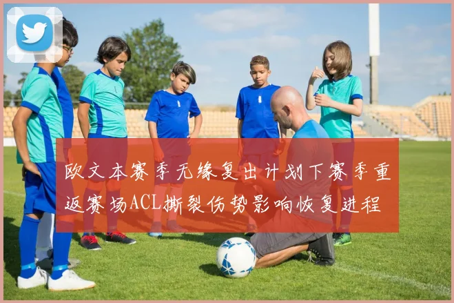 欧文本赛季无缘复出计划下赛季重返赛场ACL撕裂伤势影响恢复进程