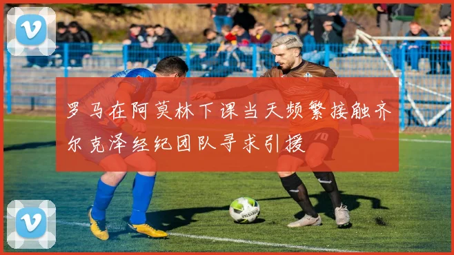 罗马在阿莫林下课当天频繁接触齐尔克泽经纪团队寻求引援