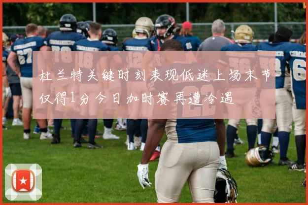 杜兰特关键时刻表现低迷上场末节仅得1分今日加时赛再遭冷遇