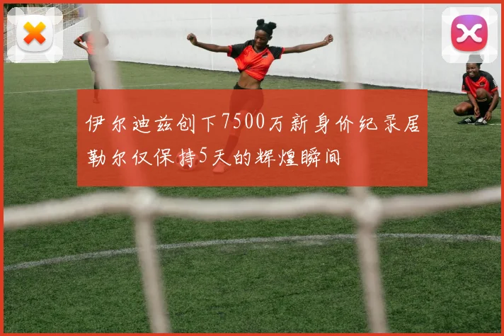 伊尔迪兹创下7500万新身价纪录居勒尔仅保持5天的辉煌瞬间