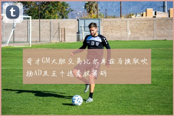 奇才GM大胆交易比尔库兹马换取吹杨AD及五个选秀权筹码