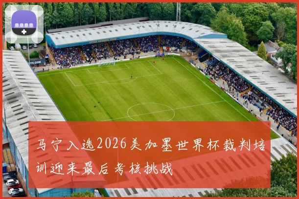 马宁入选2026美加墨世界杯裁判培训迎来最后考核挑战