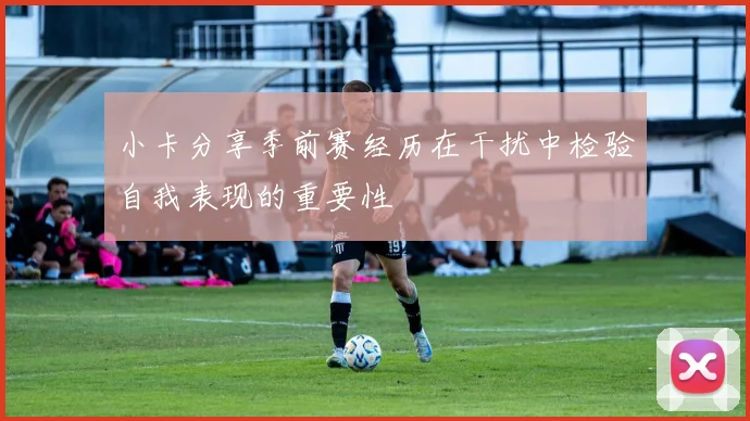 小卡分享季前赛经历在干扰中检验自我表现的重要性